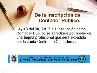 De la inscripción de Contador Público. Ley 43 del 90, Art. 3. La inscripción como Contador Público se acreditará por medio de una tarjeta profesional que será expedida por la Junta Central de Contadores. 