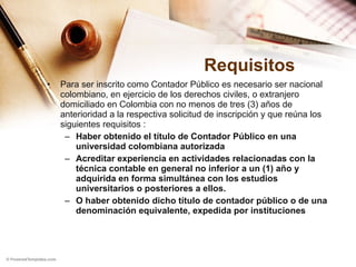 Requisitos Para ser inscrito como Contador Público es necesario ser nacional colombiano, en ejercicio de los derechos civiles, o extranjero domiciliado en Colombia con no menos de tres (3) años de anterioridad a la respectiva solicitud de inscripción y que reúna los siguientes requisitos : Haber obtenido el título de Contador Público en una universidad colombiana autorizada  Acreditar experiencia en actividades relacionadas con la técnica contable en general no inferior a un (1) año y adquirida en forma simultánea con los estudios universitarios o posteriores a ellos. O haber obtenido dicho título de contador público o de una denominación equivalente, expedida por instituciones 