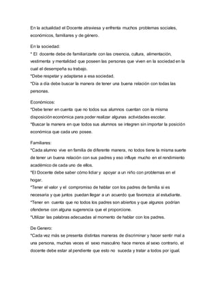 En la actualidad el Docente atraviesa y enfrenta muchos problemas sociales,
económicos, familiares y de género.
En la sociedad:
* El docente debe de familiarizarte con las creencia, cultura, alimentación,
vestimenta y mentalidad que poseen las personas que viven en la sociedad en la
cual el desempeña su trabajo.
*Debe respetar y adaptarse a esa sociedad.
*Día a día debe buscar la manera de tener una buena relación con todas las
personas.
Económicos:
*Debe tener en cuenta que no todos sus alumnos cuentan con la misma
disposición económica para poder realizar algunas actividades escolar.
*Buscar la manera en que todos sus alumnos se integren sin importar la posición
económica que cada uno posee.
Familiares:
*Cada alumno vive en familia de diferente manera, no todos tiene la misma suerte
de tener un buena relación con sus padres y eso influye mucho en el rendimiento
académico de cada uno de ellos.
*El Docente debe saber cómo lidiar y apoyar a un niño con problemas en el
hogar.
*Tener el valor y el compromiso de hablar con los padres de familia si es
necesaria y que juntos puedan llegar a un acuerdo que favorezca al estudiante.
*Tener en cuenta que no todos los padres son abiertos y que algunos podrían
ofenderse con alguna sugerencia que el proporcione.
*Utilizar las palabras adecuadas al momento de hablar con los padres.
De Genero:
*Cada vez más se presenta distintas maneras de discriminar y hacer sentir mal a
una persona, muchas veces el sexo masculino hace menos al sexo contrario, el
docente debe estar al pendiente que esto no suceda y tratar a todos por igual.
 