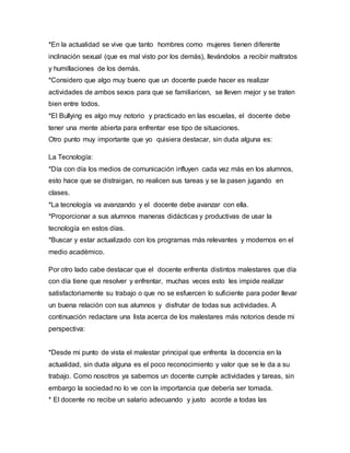 *En la actualidad se vive que tanto hombres como mujeres tienen diferente
inclinación sexual (que es mal visto por los demás), llevándolos a recibir maltratos
y humillaciones de los demás.
*Considero que algo muy bueno que un docente puede hacer es realizar
actividades de ambos sexos para que se familiaricen, se lleven mejor y se traten
bien entre todos.
*El Bullying es algo muy notorio y practicado en las escuelas, el docente debe
tener una mente abierta para enfrentar ese tipo de situaciones.
Otro punto muy importante que yo quisiera destacar, sin duda alguna es:
La Tecnología:
*Día con día los medios de comunicación influyen cada vez más en los alumnos,
esto hace que se distraigan, no realicen sus tareas y se la pasen jugando en
clases.
*La tecnología va avanzando y el docente debe avanzar con ella.
*Proporcionar a sus alumnos maneras didácticas y productivas de usar la
tecnología en estos días.
*Buscar y estar actualizado con los programas más relevantes y modernos en el
medio académico.
Por otro lado cabe destacar que el docente enfrenta distintos malestares que día
con día tiene que resolver y enfrentar, muchas veces esto les impide realizar
satisfactoriamente su trabajo o que no se esfuercen lo suficiente para poder llevar
un buena relación con sus alumnos y disfrutar de todas sus actividades. A
continuación redactare una lista acerca de los malestares más notorios desde mi
perspectiva:
*Desde mi punto de vista el malestar principal que enfrenta la docencia en la
actualidad, sin duda alguna es el poco reconocimiento y valor que se le da a su
trabajo. Como nosotros ya sabemos un docente cumple actividades y tareas, sin
embargo la sociedad no lo ve con la importancia que debería ser tomada.
* El docente no recibe un salario adecuando y justo acorde a todas las
 