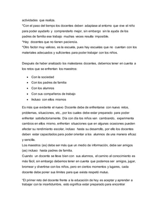 actividades que realiza.
*Con el paso del tiempo los docentes deben adaptase al entorno que vive el niño
para poder ayudarlo y comprenderlo mejor, sin embargo sin la ayuda de los
padres de familia ese trabajo muchas veces resulta imposible.
*Hay docentes que no tienen paciencia.
*Otro factor muy valioso, es la escuela, pues hay escuelas que no cuentan con los
materiales adecuados y suficientes para poder trabajar con los niños.
Después de haber analizado los malestares docentes, debemos tener en cuenta a
los retos que se enfrentan los maestros:
 Con la sociedad
 Con los padres de familia
 Con los alumnos
 Con sus compañeros de trabajo
 Incluso con ellos mismos
Es más que evidente el nuevo Docente debe de enfrentarse con nuevo retos,
problemas, situaciones, etc., por los cuales debe estar preparado para poder
enfrentar satisfactoriamente. Día con día los niños van cambiando, experimenta
cambios en ellos mismo, enfrentan situaciones que en algunas ocasiones pueden
afectar su rendimiento escolar, incluso hasta su desarrollo, por ello los docentes
deben estar capacitados para poder orientar a los alumnos de una manera eficaz
y sencilla.
Los maestros (as) debe ser más que un medio de información, debe ser amigos
(as) incluso hasta padres de familia.
Cuando un docente se lleva bien con sus alumnos, el camino al conocimiento es
más fácil, sin embargo debemos tener en cuenta que podemos ser amigos, jugar,
bromear y divertirse con los niños, pero en ciertos momentos y lugares, cada
docente debe poner sus límites para que exista respetó mutuo.
“El primer reto del docente frente a la educación de hoy es aceptar y aprender a
trabajar con la incertidumbre, esto significa estar preparado para encontrar
 