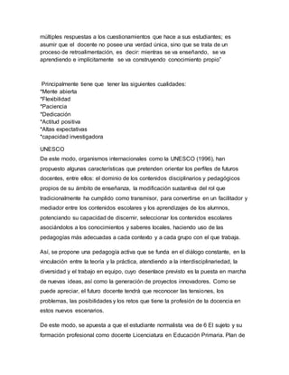 múltiples respuestas a los cuestionamientos que hace a sus estudiantes; es
asumir que el docente no posee una verdad única, sino que se trata de un
proceso de retroalimentación, es decir: mientras se va enseñando, se va
aprendiendo e implícitamente se va construyendo conocimiento propio”
Principalmente tiene que tener las siguientes cualidades:
*Mente abierta
*Flexibilidad
*Paciencia
*Dedicación
*Actitud positiva
*Altas expectativas
*capacidad investigadora
UNESCO
De este modo, organismos internacionales como la UNESCO (1996), han
propuesto algunas características que pretenden orientar los perfiles de futuros
docentes, entre ellos: el dominio de los contenidos disciplinarios y pedagógicos
propios de su ámbito de enseñanza, la modificación sustantiva del rol que
tradicionalmente ha cumplido como transmisor, para convertirse en un facilitador y
mediador entre los contenidos escolares y los aprendizajes de los alumnos,
potenciando su capacidad de discernir, seleccionar los contenidos escolares
asociándolos a los conocimientos y saberes locales, haciendo uso de las
pedagogías más adecuadas a cada contexto y a cada grupo con el que trabaja.
Así, se propone una pedagogía activa que se funda en el diálogo constante, en la
vinculación entre la teoría y la práctica, atendiendo a la interdisciplinariedad, la
diversidad y el trabajo en equipo, cuyo desenlace previsto es la puesta en marcha
de nuevas ideas, así como la generación de proyectos innovadores. Como se
puede apreciar, el futuro docente tendrá que reconocer las tensiones, los
problemas, las posibilidades y los retos que tiene la profesión de la docencia en
estos nuevos escenarios.
De este modo, se apuesta a que el estudiante normalista vea de 6 El sujeto y su
formación profesional como docente Licenciatura en Educación Primaria. Plan de
 