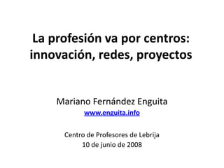 La profesión va por centros: innovación, redes, proyectos Mariano Fernández Enguita www.enguita.info Centro de Profesores de Lebrija 10 de junio de 2008 