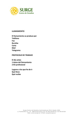 LLAMAMIENTO

El llamamiento se produce por
Teléfono
Fax
Burofax
Carta
Mail
Telegrama

PROTOCOLO DE TRABAJO

El día antes
1 datos del llamamiento
2 Kit profesional

Lugares a los que he de ir
Qué llevo
Qué recibo




               Surge Centro de Estudios Autorizado por M.E.C desde 1956
       c/ Fontanella 13 – 15 08010 Barcelona Tel. 93 494 99 80 Fax. 93 494 99 84
                       Web. www.surge.es -E-Mail. surge@surge.es
 
