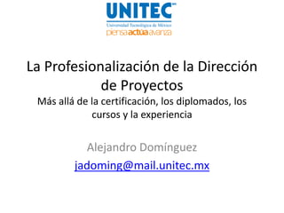 La Profesionalización de la Dirección
            de Proyectos
 Más allá de la certificación, los diplomados, los
             cursos y la experiencia


           Alejandro Domínguez
         jadoming@mail.unitec.mx
 