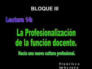 BLOQUE III Lectura 14: La Profesionalización de la función docente. Francisco Imbernón Hacia una nueva cultura profesional. 