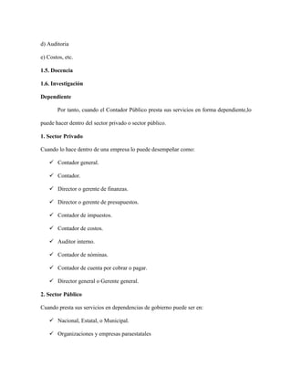 d) Auditoria

e) Costos, etc.

1.5. Docencia

1.6. Investigación

Dependiente

       Por tanto, cuando el Contador Público presta sus servicios en forma dependiente,lo

puede hacer dentro del sector privado o sector público.

1. Sector Privado

Cuando lo hace dentro de una empresa lo puede desempeñar como:

    Contador general.

    Contador.

    Director o gerente de finanzas.

    Director o gerente de presupuestos.

    Contador de impuestos.

    Contador de costos.

    Auditor interno.

    Contador de nóminas.

    Contador de cuenta por cobrar o pagar.

    Director general o Gerente general.

2. Sector Público

Cuando presta sus servicios en dependencias de gobierno puede ser en:

    Nacional, Estatal, o Municipal.

    Organizaciones y empresas paraestatales
 