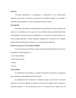 Docencia.

       Actividad encaminada a la divulgación y transmisión de los conocimientos

adquiridos, para forjar a las futuras generaciones de contadores públicos, que vendrán a

consolidar nuestra profesión, con altos contenidos de ética y calidad.

Investigación.

       Otra manera de trabajar, es la búsqueda de nuevas propuestas, nuevas alternativas de

solución a los problemas con los que día a día se enfrenta nuestra actividad profesional.

Todo basado en la premisa de que la contabilidad no es una ciencia o técnica estática, en la

cual sus reglas, principios y demás elementos integrantes de su doctrina, son y seguirán

siendo soluciones adecuadas al momento y a las circunstancias imperantes.

Sectores a los que sirve la Contaduría Pública.

       Una de las formas de clasificar el campo de actuación profesional del Licenciado en

Contaduría, de manera general, es:

1. En el Sector Público.

2. En el Sector Privado.

3. Mixto.

4. Social.

Sector público

       Se entiende por sector público, el conjunto de empresas instituciones u organismos

que conforman el aparato gubernamental de un país.

       La participación del Licenciado en Contaduría dentro de este sector es bastante

numerosa, sus servicios además de coadyuvar al logro de los objetivos de las empresas u

organismos públicos, a los que pertenece sirven a la sociedad, pues al operar éstos de
 