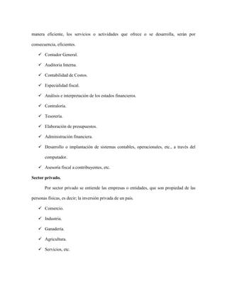 manera eficiente, los servicios o actividades que ofrece o se desarrolla, serán por

consecuencia, eficientes.

    Contador General.

    Auditoria Interna.

    Contabilidad de Costos.

    Especialidad fiscal.

    Análisis e interpretación de los estados financieros.

    Contraloría.

    Tesorería.

    Elaboración de presupuestos.

    Administración financiera.

    Desarrollo o implantación de sistemas contables, operacionales, etc., a través del

       computador.

    Asesoría fiscal a contribuyentes, etc.

Sector privado.

       Por sector privado se entiende las empresas o entidades, que son propiedad de las

personas físicas, es decir; la inversión privada de un país.

    Comercio.

    Industria.

    Ganadería.

    Agricultura.

    Servicios, etc.
 