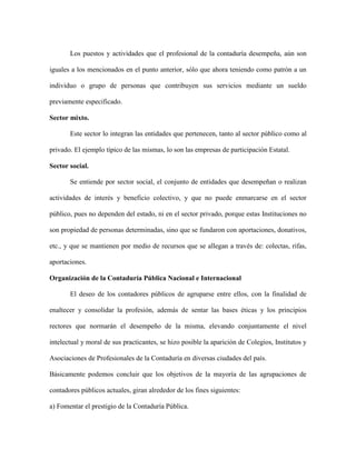 Los puestos y actividades que el profesional de la contaduría desempeña, aún son

iguales a los mencionados en el punto anterior, sólo que ahora teniendo como patrón a un

individuo o grupo de personas que contribuyen sus servicios mediante un sueldo

previamente especificado.

Sector mixto.

       Este sector lo integran las entidades que pertenecen, tanto al sector público como al

privado. El ejemplo típico de las mismas, lo son las empresas de participación Estatal.

Sector social.

       Se entiende por sector social, el conjunto de entidades que desempeñan o realizan

actividades de interés y beneficio colectivo, y que no puede enmarcarse en el sector

público, pues no dependen del estado, ni en el sector privado, porque estas Instituciones no

son propiedad de personas determinadas, sino que se fundaron con aportaciones, donativos,

etc., y que se mantienen por medio de recursos que se allegan a través de: colectas, rifas,

aportaciones.

Organización de la Contaduría Pública Nacional e Internacional

       El deseo de los contadores públicos de agruparse entre ellos, con la finalidad de

enaltecer y consolidar la profesión, además de sentar las bases éticas y los principios

rectores que normarán el desempeño de la misma, elevando conjuntamente el nivel

intelectual y moral de sus practicantes, se hizo posible la aparición de Colegios, Institutos y

Asociaciones de Profesionales de la Contaduría en diversas ciudades del país.

Básicamente podemos concluir que los objetivos de la mayoría de las agrupaciones de

contadores públicos actuales, giran alrededor de los fines siguientes:

a) Fomentar el prestigio de la Contaduría Pública.
 