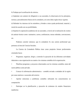 b) Trabajar por la unificación de criterios.

c) Implantar con carácter de obligatorio a sus asociados, la observancia de los principios,

normas y procedimientos básicos de la contaduría, así como delas reglas éticas vigentes.

d) Defender los intereses de los miembros y brindar a éstos ayuda profesional, material y

moral de acuerdo con sus posibilidades.

e) Impulsar la superación académica de sus asociados, a través de la realización de eventos

de carácter técnico como: seminarios, cursos, conferencias, mesas redondas, convenciones,

etc.

       Podemos concluir entonces, que la contaduría Es una carrera profesional que

pertenece al área de Ciencias Sociales.

       La Carrera de Contaduría Pública tiene como propósito formar profesionales

orientados hacia:

•      Programar, organizar, dirigir y controlar la ejecución de las diferentes actividades

inherentes a una organización en cuanto a los sistemas contables de la organización.

•      Planificar programas y proyectos relacionados con los sistemas contables, tanto del

sector público como privado.

•      Conocer la información administrativa – contable enviada a entidades de la región

por casas matrices o sucursales del exterior.

•      Aportar soluciones a problemas contables utilizando los conocimientos en

computación.

•      Participar en la planificación y ejecución de exámenes de estados financieros

(auditoría).
 