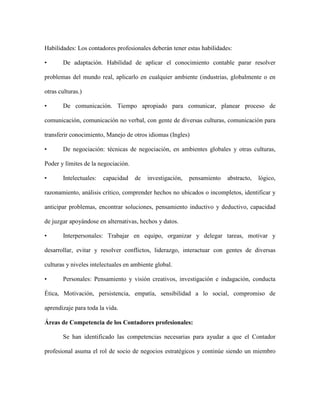 Habilidades: Los contadores profesionales deberán tener estas habilidades:

•      De adaptación. Habilidad de aplicar el conocimiento contable parar resolver

problemas del mundo real, aplicarlo en cualquier ambiente (industrias, globalmente o en

otras culturas.)

•      De comunicación. Tiempo apropiado para comunicar, planear proceso de

comunicación, comunicación no verbal, con gente de diversas culturas, comunicación para

transferir conocimiento, Manejo de otros idiomas (Ingles)

•      De negociación: técnicas de negociación, en ambientes globales y otras culturas,

Poder y límites de la negociación.

•      Intelectuales:   capacidad    de   investigación,   pensamiento   abstracto,   lógico,

razonamiento, análisis crítico, comprender hechos no ubicados o incompletos, identificar y

anticipar problemas, encontrar soluciones, pensamiento inductivo y deductivo, capacidad

de juzgar apoyándose en alternativas, hechos y datos.

•      Interpersonales: Trabajar en equipo, organizar y delegar tareas, motivar y

desarrollar, evitar y resolver conflictos, liderazgo, interactuar con gentes de diversas

culturas y niveles intelectuales en ambiente global.

•      Personales: Pensamiento y visión creativos, investigación e indagación, conducta

Ética, Motivación, persistencia, empatía, sensibilidad a lo social, compromiso de

aprendizaje para toda la vida.

Áreas de Competencia de los Contadores profesionales:

       Se han identificado las competencias necesarias para ayudar a que el Contador

profesional asuma el rol de socio de negocios estratégicos y continúe siendo un miembro
 