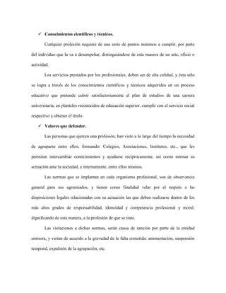  Conocimientos científicos y técnicos.

       Cualquier profesión requiere de una serie de puntos mínimos a cumplir, por parte

del individuo que la va a desempeñar, distinguiéndose de esta manera de un arte, oficio o

actividad.

       Los servicios prestados por los profesionales, deben ser de alta calidad, y ésta sólo

se logra a través de los conocimientos científicos y técnicos adquiridos en un proceso

educativo que pretende cubrir satisfactoriamente el plan de estudios de una carrera

universitaria, en planteles reconocidos de educación superior, cumplir con el servicio social

respectivo y obtener el título.

    Valores que defender.

       Las personas que ejercen una profesión, han visto a lo largo del tiempo la necesidad

de agruparse entre ellos, formando: Colegios, Asociaciones, Institutos, etc., que les

permitan intercambiar conocimientos y ayudarse recíprocamente, así como normar su

actuación ante la sociedad, e internamente, entre ellos mismos.

       Las normas que se implantan en cada organismo profesional, son de observancia

general para sus agremiados, y tienen como finalidad velar por el respeto a las

disposiciones legales relacionadas con su actuación las que deben realizarse dentro de los

más altos grados de responsabilidad, idoneidad y competencia profesional y moral,

dignificando de esta manera, a la profesión de que se trate.

       Las violaciones a dichas normas, serán causa de sanción por parte de la entidad

emisora, y varían de acuerdo a la gravedad de la falta cometida: amonestación, suspensión

temporal, expulsión de la agrupación, etc.
 
