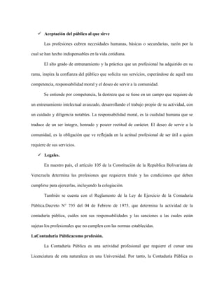  Aceptación del público al que sirve

       Las profesiones cubren necesidades humanas, básicas o secundarias, razón por la

cual se han hecho indispensables en la vida cotidiana.

       El alto grado de entrenamiento y la práctica que un profesional ha adquirido en su

rama, inspira la confianza del público que solicita sus servicios, esperándose de aquél una

competencia, responsabilidad moral y el deseo de servir a la comunidad.

       Se entiende por competencia, la destreza que se tiene en un campo que requiere de

un entrenamiento intelectual avanzado, desarrollando el trabajo propio de su actividad, con

un cuidado y diligencia notables. La responsabilidad moral, es la cualidad humana que se

traduce de un ser íntegro, honrado y poseer rectitud de carácter. El deseo de servir a la

comunidad, es la obligación que ve reflejada en la actitud profesional de ser útil a quien

requiere de sus servicios.

    Legales.

       En nuestro país, el artículo 105 de la Constitución de la Republica Bolivariana de

Venezuela determina las profesiones que requieren título y las condiciones que deben

cumplirse para ejercerlas, incluyendo la colegiación.

       También se cuenta con el Reglamento de la Ley de Ejercicio de la Contaduría

Pública.Decreto N° 735 del 04 de Febrero de 1975, que determina la actividad de la

contaduría pública, cuáles son sus responsabilidades y las sanciones a las cuales están

sujetas los profesionales que no cumplen con las normas establecidas.

LaContaduría Públicacomo profesión.

       La Contaduría Pública es una actividad profesional que requiere el cursar una

Licenciatura de esta naturaleza en una Universidad. Por tanto, la Contaduría Pública es
 