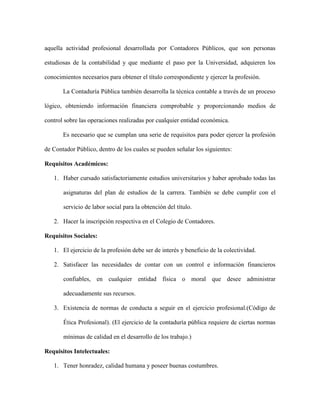 aquella actividad profesional desarrollada por Contadores Públicos, que son personas

estudiosas de la contabilidad y que mediante el paso por la Universidad, adquieren los

conocimientos necesarios para obtener el título correspondiente y ejercer la profesión.

       La Contaduría Pública también desarrolla la técnica contable a través de un proceso

lógico, obteniendo información financiera comprobable y proporcionando medios de

control sobre las operaciones realizadas por cualquier entidad económica.

       Es necesario que se cumplan una serie de requisitos para poder ejercer la profesión

de Contador Público, dentro de los cuales se pueden señalar los siguientes:

Requisitos Académicos:

   1. Haber cursado satisfactoriamente estudios universitarios y haber aprobado todas las

       asignaturas del plan de estudios de la carrera. También se debe cumplir con el

       servicio de labor social para la obtención del título.

   2. Hacer la inscripción respectiva en el Colegio de Contadores.

Requisitos Sociales:

   1. El ejercicio de la profesión debe ser de interés y beneficio de la colectividad.

   2. Satisfacer las necesidades de contar con un control e información financieros

       confiables, en cualquier entidad física o moral que desee administrar

       adecuadamente sus recursos.

   3. Existencia de normas de conducta a seguir en el ejercicio profesional.(Código de

       Ética Profesional). (El ejercicio de la contaduría pública requiere de ciertas normas

       mínimas de calidad en el desarrollo de los trabajo.)

Requisitos Intelectuales:

   1. Tener honradez, calidad humana y poseer buenas costumbres.
 