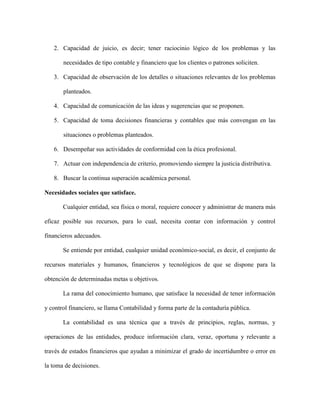 2. Capacidad de juicio, es decir; tener raciocinio lógico de los problemas y las

       necesidades de tipo contable y financiero que los clientes o patrones soliciten.

   3. Capacidad de observación de los detalles o situaciones relevantes de los problemas

       planteados.

   4. Capacidad de comunicación de las ideas y sugerencias que se proponen.

   5. Capacidad de toma decisiones financieras y contables que más convengan en las

       situaciones o problemas planteados.

   6. Desempeñar sus actividades de conformidad con la ética profesional.

   7. Actuar con independencia de criterio, promoviendo siempre la justicia distributiva.

   8. Buscar la continua superación académica personal.

Necesidades sociales que satisface.

       Cualquier entidad, sea física o moral, requiere conocer y administrar de manera más

eficaz posible sus recursos, para lo cual, necesita contar con información y control

financieros adecuados.

       Se entiende por entidad, cualquier unidad económico-social, es decir, el conjunto de

recursos materiales y humanos, financieros y tecnológicos de que se dispone para la

obtención de determinadas metas u objetivos.

       La rama del conocimiento humano, que satisface la necesidad de tener información

y control financiero, se llama Contabilidad y forma parte de la contaduría pública.

       La contabilidad es una técnica que a través de principios, reglas, normas, y

operaciones de las entidades, produce información clara, veraz, oportuna y relevante a

través de estados financieros que ayudan a minimizar el grado de incertidumbre o error en

la toma de decisiones.
 