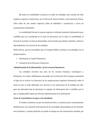 De hecho la contabilidad se practica en todas las entidades, pero muchas de ellas

(empresa, negocios, instituciones, etc.) la llevan de manera formal, y otras (personas físicas,

sobre todo) de una manera impericia (falta de habilidad o experiencia) a través de

razonamientos elementales.

       La contabilidad llevada de manera empírica o informal, producirá información poco

confiable para ser considerada en la toma de decisiones; por lo tanto, la contabilidad, al

llevarse de acuerdo a la técnica desarrollada, será el medio que permita controlar y observar

adecuadamente, los recursos de las entidades.

Puede decirse, que las necesidades que el Contador Público satisface a las entidades son el

proporcionarles:

   1. Información y Control Financieros

   2. Actuación de los Recursos Financieros

Administración de la información y de los recursos financieros.

       Las entidades invierten una serie de los recursos humanos, tecnológicos y

financieros, los cuales, debidamente encauzados por la dirección de la empresa, permitirán

el logro de su misión; los directores de las organizaciones requieren información sobre la

forma en que se están aplicando esos recursos en las operaciones de la entidad, por ello,

para una adecuada toma de decisiones se requiere de información útil y confiable, por lo

que es indispensable lograr una eficiente administración de la información.

Áreas de conocimiento en apoyo a la contaduría.

       El mundo económico en que nos desenvolvemos se caracteriza por una permanente

globalización, una constante intercalación de las actividades desarrolladas por los distintos

seres humanos, y nuestra profesión no queda al margen de esta característica mundial, por
 