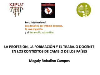 Foro Internacional
          Los desafíos del trabajo docente,
          la investigación
          y el desarrollo sostenible




LA PROFESIÓN, LA FORMACIÓN Y EL TRABAJO DOCENTE
    EN LOS CONTEXTOS DE CAMBIO DE LOS PAÍSES

             Magaly Robalino Campos
 