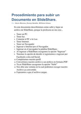 Procedimiento para subir un
Documento en SlideShare.
Por: Kevin Moreno, Jhonny Rendón, William Eslava.
En este documento describiremos como subir y bajar un
archivo de SlideShare, porque la profesora no me cree...
1- Tener un PC.
2- Tener luz.
3- Conectar el PC a la Luz.
4- Tener Internet.
5- Tener un Navegador
6- Ingresar a Internet por el Navegador.
7- Ingresar en el navegador la palabra SlideShare.
8- Al ingresar a SlideShare escogemos la opción “Ingresar”
9- Tenemos la opción de decidir si registrarnos o ingresar por
Facebook u otra red Social.
10- Completamos nuestro perfil
11- Convertimos nuestro archivo a un archivo en formato.PDF
12- Ya en SlideShare escogemos la opción “Subir”
13- Nos abre una ventana en la cual podremos escoger nuestro
Archivo ya convertido.
14- Esperamos a que el archivo cargue.
 