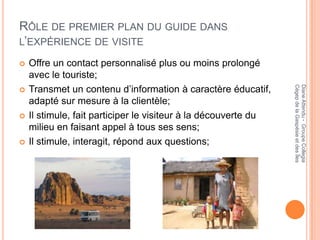 RÔLE DE PREMIER PLAN DU GUIDE DANS
L’EXPÉRIENCE DE VISITE

   Offre un contact personnalisé plus ou moins prolongé
    avec le touriste;
    Transmet un contenu d’information à caractère éducatif,




                                                                 Cégep de la Gaspésie et des Îles
                                                                 Diane Attendu - Groupe Collegia

    adapté sur mesure à la clientèle;
   Il stimule, fait participer le visiteur à la découverte du
    milieu en faisant appel à tous ses sens;
   Il stimule, interagit, répond aux questions;
 