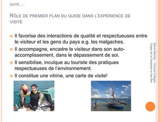 SUITE….


RÔLE DE PREMIER PLAN DU GUIDE DANS L’EXPÉRIENCE DE
VISITE


   Il favorise des interactions de qualité et respectueuses entre
    le visiteur et les gens du pays e.g. les malgaches.




                                                                     Cégep de la Gaspésie et des Îles
                                                                     Diane Attendu - Groupe Collegia
   Il accompagne, encadre le visiteur dans son auto-
    accomplissement, dans le dépassement de soi.
   Il sensibilise, inculque au touriste des pratiques
    respectueuses de l’environnement.
   Il constitue une vitrine, une carte de visite!
 