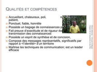 QUALITÉS ET COMPÉTENCES
   Accueillant, chaleureux, poli,          respectueux,
    patient,
   Ponctuel, fiable, honnête




                                                              Cégep de la Gaspésie et des Îles
                                                              Diane Attendu - Groupe Collegia
   Possède un bagage de connaissances pluridisciplinaire
   Fait preuve d’exactitude et de rigueur dans la
    transmission des connaissances
   Possède un esprit de synthèse et de concision,
   Compose des messages représentatifs, significatifs par
    rapport à <l’identité> d’un territoire
   Maîtrise les techniques de communication; est un leader
    efficace
 