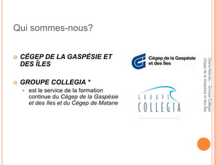 Qui sommes-nous?


   CÉGEP DE LA GASPÉSIE ET




                                            Cégep de la Gaspésie et des Îles
                                            Diane Attendu - Groupe Collegia
    DES ÎLES

   GROUPE COLLEGIA *
       est le service de la formation
        continue du Cégep de la Gaspésie
        et des îles et du Cégep de Matane
 