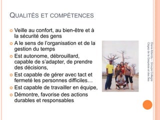 QUALITÉS ET COMPÉTENCES

 Veille au confort, au bien-être et à
  la sécurité des gens
 A le sens de l’organisation et de la




                                         Cégep de la Gaspésie et des Îles
                                         Diane Attendu - Groupe Collegia
  gestion du temps
 Est autonome, débrouillard,
  capable de s’adapter, de prendre
  des décisions,
 Est capable de gérer avec tact et
  fermeté les personnes difficiles…
 Est capable de travailler en équipe,
 Démontre, favorise des actions
  durables et responsables
 