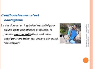 L’enthousiasme…c’est
  contagieux




                                                Cégep de la Gaspésie et des Îles
                                                Diane Attendu - Groupe Collegia
La passion est un ingrédient essentiel pour
  qu'une visite soit efficace et réussie: la
  passion pour le sujetd'une part, mais
  aussi pour les gens, qui veulent eux aussi,
  être inspirés!
 
