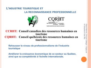L’INDUSTRIE TOURISTIQUE ET
                LA RECONNAISSANCE PROFESSIONNELLE




                                                                la Gaspésie et des Îles
                                                                Diane Attendu, Groupe Collegia - Cégep de
CCRHT: Conseil canadien des ressources humaines en
                   tourisme
CQRHT: Conseil québécois des ressources humaines en
                   tourisme
  Rehausser le niveau de professionnalisme de l'industrie
  touristique

  Améliorer la croissance économique de ce secteur au Québec,
  ainsi que sa compétitivité à l'échelle internationale.
 