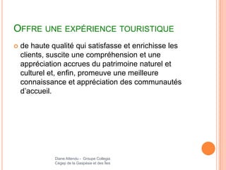 OFFRE UNE EXPÉRIENCE TOURISTIQUE
   de haute qualité qui satisfasse et enrichisse les
    clients, suscite une compréhension et une
    appréciation accrues du patrimoine naturel et
    culturel et, enfin, promeuve une meilleure
    connaissance et appréciation des communautés
    d’accueil.




              Diane Attendu - Groupe Collegia
              Cégep de la Gaspésie et des Îles
 