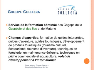 GROUPE COLLEGIA


   Service de la formation continue des Cégeps de la
    Gaspésie et des Îles et de Matane

   Champs d’expertise: formation de guides interprètes,
    guides d’aventure, guides touristiques, développement
    de produits touristiques (tourisme culturel,
    écotourisme, tourisme d’aventure), techniques en
    foresterie, en maintenance éolienne, techniques en
    pêche commerciale et aquaculture, volet de
    développement à l’international
               Diane Attendu, Groupe Collegia –
               Cégep de la Gaspésie et des Îles
 
