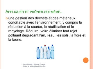 APPLIQUER ET PRÔNER SOI-MÊME..
 une gestion des déchets et des matériaux
 conciliable avec l’environnement, y compris la
 réduction à la source, le réutilisation et le
 recyclage. Réduire, voire éliminer tout rejet
 polluant dégradant l’air, l’eau, les sols, la flore et
 la faune.




          Diane Attendu - Groupe Collegia
          Cégep de la Gaspésie et des Îles
 