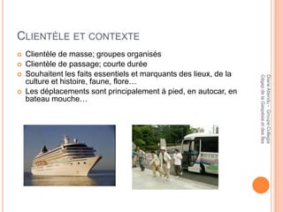 CLIENTÈLE ET CONTEXTE
   Clientèle de masse; groupes organisés
   Clientèle de passage; courte durée
   Souhaitent les faits essentiels et marquants des lieux, de la




                                                                    Cégep de la Gaspésie et des Îles
                                                                    Diane Attendu - Groupe Collegia
    culture et histoire, faune, flore…
   Les déplacements sont principalement à pied, en autocar, en
    bateau mouche…
 