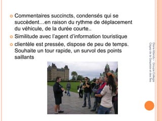  Commentaires succincts, condensés qui se
  succèdent…en raison du rythme de déplacement
  du véhicule, de la durée courte..
 Similitude avec l’agent d’information touristique

 clientèle est pressée, dispose de peu de temps.




                                                      Cégep de la Gaspésie et des Îles
                                                      Diane Attendu - Groupe Collegia
  Souhaite un tour rapide, un survol des points
  saillants
 