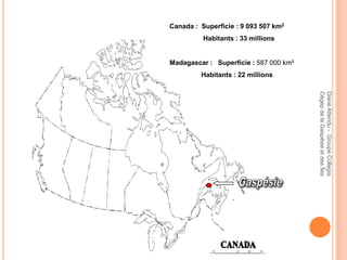 Canada : Superficie : 9 093 507 km2
          Habitants : 33 millions


Madagascar : Superficie : 587 000 km²
         Habitants : 22 millions




                                        Cégep de la Gaspésie et des Îles
                                        Diane Attendu - Groupe Collegia
 