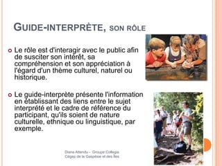 GUIDE-INTERPRÈTE, SON RÔLE
   Le rôle est d'interagir avec le public afin
    de susciter son intérêt, sa
    compréhension et son appréciation à
    l'égard d'un thème culturel, naturel ou
    historique.

   Le guide-interprète présente l'information
    en établissant des liens entre le sujet
    interprété et le cadre de référence du
    participant, qu'ils soient de nature
    culturelle, ethnique ou linguistique, par
    exemple.


                     Diane Attendu - Groupe Collegia
                     Cégep de la Gaspésie et des Îles
 