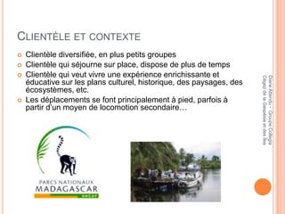 CLIENTÈLE ET CONTEXTE
   Clientèle diversifiée, en plus petits groupes
   Clientèle qui séjourne sur place, dispose de plus de temps
   Clientèle qui veut vivre une expérience enrichissante et




                                                                      Cégep de la Gaspésie et des Îles
                                                                      Diane Attendu - Groupe Collegia
    éducative sur les plans culturel, historique, des paysages, des
    écosystèmes, etc.
   Les déplacements se font principalement à pied, parfois à
    partir d’un moyen de locomotion secondaire…
 