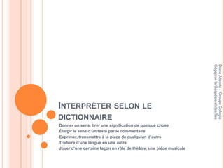 Cégep de la Gaspésie et des Îles
                                                                     Diane Attendu - Groupe Collegia
INTERPRÉTER SELON LE
DICTIONNAIRE
-Donner   un sens, tirer une signification de quelque chose
-Élargir le sens d’un texte par le commentaire

-Exprimer, transmettre à la place de quelqu’un d’autre

-Traduire d’une langue en une autre

-Jouer d’une certaine façon un rôle de théâtre, une pièce musicale
 