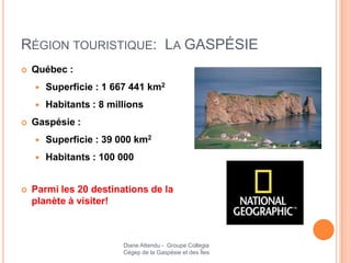 RÉGION TOURISTIQUE: LA GASPÉSIE
   Québec :
       Superficie : 1 667 441 km2
       Habitants : 8 millions
   Gaspésie :
       Superficie : 39 000 km2
       Habitants : 100 000


   Parmi les 20 destinations de la
    planète à visiter!



                         Diane Attendu - Groupe Collegia
                         Cégep de la Gaspésie et des Îles
 