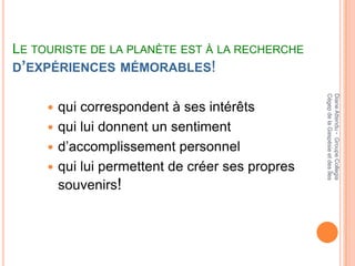 LE TOURISTE DE LA PLANÈTE EST À LA RECHERCHE
D’EXPÉRIENCES MÉMORABLES!




                                                 Cégep de la Gaspésie et des Îles
                                                 Diane Attendu - Groupe Collegia
      qui correspondent à ses intérêts
      qui lui donnent un sentiment
      d’accomplissement personnel
      qui lui permettent de créer ses propres
       souvenirs!
 
