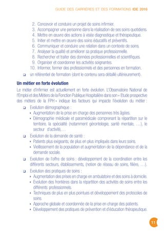 GUIDE DES CARRIÈRES ET DES FORMATIONS IDE 2016
11
2. Concevoir et conduire un projet de soins infirmier.
3. Accompagner une personne dans la réalisation de ses soins quotidiens.
4. Mettre en œuvre des actions à visée diagnostique et thérapeutique.
5. Initier et mettre en œuvre des soins éducatifs et préventifs.
6. Communiquer et conduire une relation dans un contexte de soins.
7. Analyser la qualité et améliorer sa pratique professionnelle.
8. Rechercher et traiter des données professionnelles et scientifiques.
9. Organiser et coordonner les activités soignantes.
10. Informer, former des professionnels et des personnes en formation.
un référentiel de formation (dont le contenu sera détaillé ultérieurement).
Un métier en forte évolution
Le métier d’infirmier est actuellement en forte évolution. L’Observatoire National de
l’Emploi et des Métiers de la Fonction Publique Hospitalière dans son « Etude prospective
des métiers de la FPH » indique les facteurs qui impacte l’évolution du métier :
Evolution démographique :
Augmentation de la prise en charge des personnes très âgées.
Démographie médicale et paramédicale comprenant la répartition sur le
territoire, la spécialité (notamment gérontologie, santé mentale, …), le
secteur d’activité,…
Evolution de la demande de santé :
Patients plus exigeants, de plus en plus impliqués dans leurs soins.
Vieillissement de la population et augmentation de la dépendance et de la
demande sociale.
Evolution de l’offre de soins : développement de la coordination entre les
différents secteurs, établissements, (notion de réseau de soins, filière, …).
Evolution des pratiques de soins :
Augmentation des prises en charge en ambulatoire et des soins à domicile.
Evolution des frontières dans la répartition des activités de soins entre les
différents professionnels.
Techniques de plus en plus pointues et développement des protocoles de
soins.
Approche globale et coordonnée de la prise en charge des patients.
Développement des pratiques de prévention et d’éducation thérapeutique.
 
