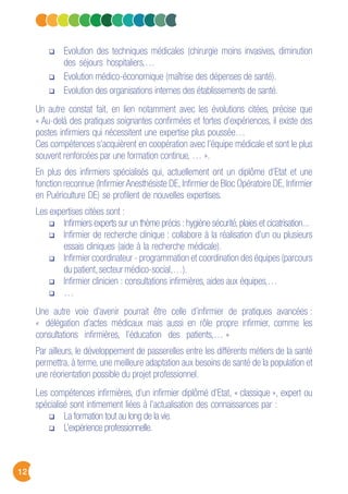 12
Evolution des techniques médicales (chirurgie moins invasives, diminution
des séjours hospitaliers,…
Evolution médico-économique (maîtrise des dépenses de santé).
Evolution des organisations internes des établissements de santé.
Un autre constat fait, en lien notamment avec les évolutions citées, précise que
« Au-delà des pratiques soignantes confirmées et fortes d’expériences, il existe des
postes infirmiers qui nécessitent une expertise plus poussée…
Ces compétences s’acquièrent en coopération avec l’équipe médicale et sont le plus
souvent renforcées par une formation continue, … ».
En plus des infirmiers spécialisés qui, actuellement ont un diplôme d’Etat et une
fonction reconnue (Infirmier Anesthésiste DE, Infirmier de Bloc Opératoire DE, Infirmier
en Puériculture DE) se profilent de nouvelles expertises.
Les expertises citées sont :
Infirmiers experts sur un thème précis : hygiène sécurité, plaies et cicatrisation...
Infirmier de recherche clinique : collabore à la réalisation d’un ou plusieurs
essais cliniques (aide à la recherche médicale).
Infirmier coordinateur - programmation et coordination des équipes (parcours
du patient,secteur médico-social,…).
Infirmier clinicien : consultations infirmières, aides aux équipes,…
…
Une autre voie d’avenir pourrait être celle d’infirmier de pratiques avancées :
« délégation d’actes médicaux mais aussi en rôle propre infirmier, comme les
consultations infirmières, l’éducation des patients,… »
Par ailleurs, le développement de passerelles entre les différents métiers de la santé
permettra, à terme, une meilleure adaptation aux besoins de santé de la population et
une réorientation possible du projet professionnel.
Les compétences infirmières, d’un infirmier diplômé d’Etat, « classique », expert ou
spécialisé sont intimement liées à l’actualisation des connaissances par :
La formation tout au long de la vie.
L’expérience professionnelle.
 