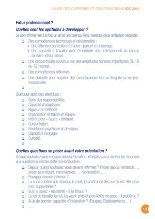 GUIDE DES CARRIÈRES ET DES FORMATIONS IDE 2016
13
Futur professionnel ?
Quelles sont les aptitudes à développer ?
Le soin infirmier est à la fois un art et une science.Ainsi, l’exercice de la profession nécessite :
Des compétences techniques et relationnelles :
Une attention particulière à l’autre : patient et entourage.
Une capacité à travailler avec l’ensemble des professionnels du champ
sanitaire et/ou social.
Une concentration soutenue sur des amplitudes horaires importantes (8, 10
ou 12 heures)…
Des compétences réflexives.
Une curiosité pour acquérir des connaissances tout au long de sa vie pro-
fessionnelle.
…
Quelques aptitudes attendues :
Sens des responsabilités.
Capacité d’adaptation.
Rigueur et méthode.
Organisation et travail en équipe.
Intérêt pour « l’autre » différent.
Concentration.
Resistance psychique et physique.
Capacité à s’engager.
Curiosité.
…
Quelles questions se poser avant votre orientation ?
Si vous souhaitez vous engager dans la formation,n’hésitez pas à clarifier les réponses
aux questions suivantes (liste non exhaustive) :
Depuis quand souhaitez vous devenir infirmier ? Projet depuis l’enfance…,
projet plus récent, reconversion,… réorientation,…
Pourquoi devenir infirmier ?
La confrontation à la douleur, la mort, la souffrance des autres est-elle, pour
moi, supportable ?
Suis-je assez « résistante » à la fatigue ?
Le fait de travailler la nuit,les week-ends et jours fériés me pose-t-il problème ?
Ai-je de bonnes capacités d’intégration ? (Equipes, Etablissements,…)
…
 