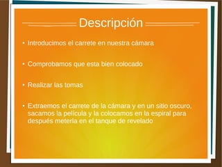 Descripción
●   Introducimos el carrete en nuestra cámara

●   Comprobamos que esta bien colocado

●   Realizar las tomas

●   Extraemos el carrete de la cámara y en un sitio oscuro,
    sacamos la película y la colocamos en la espiral para
    después meterla en el tanque de revelado
 