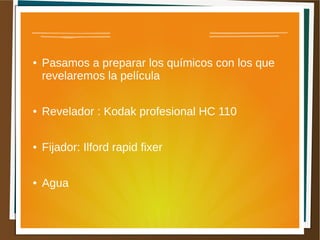 ●   Pasamos a preparar los químicos con los que
    revelaremos la película

●   Revelador : Kodak profesional HC 110

●   Fijador: Ilford rapid fixer

●   Agua
 
