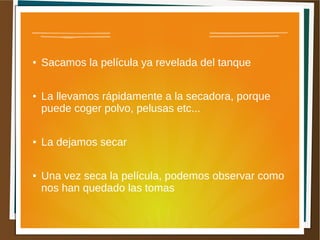 ●   Sacamos la película ya revelada del tanque

●   La llevamos rápidamente a la secadora, porque
    puede coger polvo, pelusas etc...

●   La dejamos secar

●   Una vez seca la película, podemos observar como
    nos han quedado las tomas
 