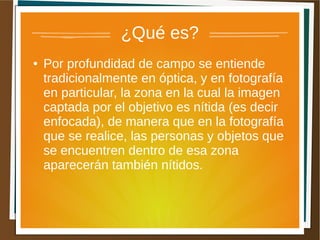 ¿Qué es?
●   Por profundidad de campo se entiende
    tradicionalmente en óptica, y en fotografía
    en particular, la zona en la cual la imagen
    captada por el objetivo es nítida (es decir
    enfocada), de manera que en la fotografía
    que se realice, las personas y objetos que
    se encuentren dentro de esa zona
    aparecerán también nítidos.
 
