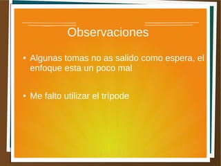 Observaciones
●   Algunas tomas no as salido como espera, el
    enfoque esta un poco mal

●   Me falto utilizar el trípode
 