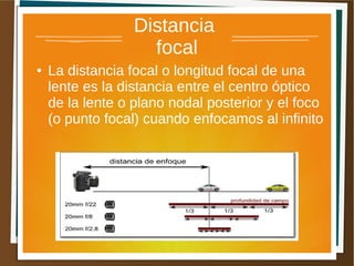 Distancia
                    focal
●   La distancia focal o longitud focal de una
    lente es la distancia entre el centro óptico
    de la lente o plano nodal posterior y el foco
    (o punto focal) cuando enfocamos al infinito
 